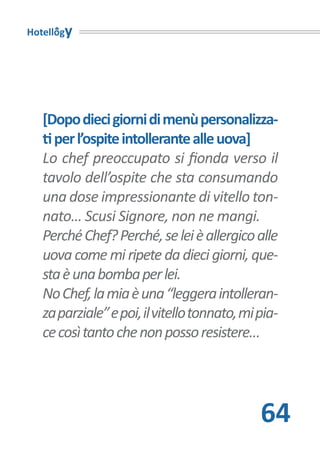 Hotellogy




   [Dopo dieci giorni di menù personalizza-
   ti per l’ospite intollerante alle uova]
   Lo chef preoccupato si fionda verso il
   tavolo dell’ospite che sta consumando
   una dose impressionante di vitello ton-
   nato… Scusi Signore, non ne mangi.
   Perché Chef? Perché, se lei è allergico alle
   uova come mi ripete da dieci giorni, que-
   sta è una bomba per lei.
   No Chef, la mia è una “leggera intolleran-
   za parziale” e poi, il vitello tonnato, mi pia-
   ce così tanto che non posso resistere…




                                              64
 