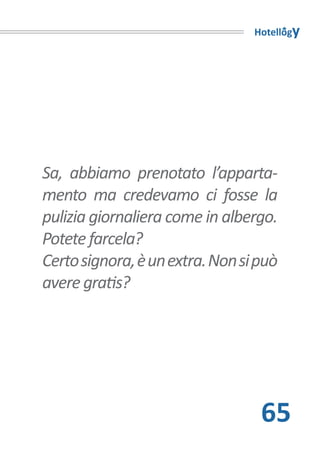 Hotellogy




Sa, abbiamo prenotato l’apparta-
mento ma credevamo ci fosse la
pulizia giornaliera come in albergo.
Potete farcela?
Certo signora, è un extra. Non si può
avere gratis?




                                  65
 