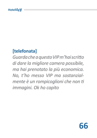 Hotellogy




  [telefonata]
  Guarda che a questo VIP m’hai scritto
  di dare la migliore camera possibile,
  ma hai prenotato la più economica.
  No, t’ho messo VIP ma sostanzial-
  mente è un rompicoglioni che non ti
  immagini. Ok ho capito




                                    66
 