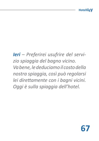 Hotellogy




Ieri – Preferirei usufrire del servi-
zio spiaggia del bagno vicino.
Va bene, le deduciamo il costo della
nostra spiaggia, così può regolarsi
lei direttamente con i bagni vicini.
Oggi è sulla spiaggia dell’hotel.




                                  67
 