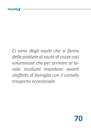 Hotellogy




   Ci sono degli ospiti che si fanno
   delle piattate di sautè di cozze così
   voluminose che per arrivare al ta-
   volo incolumi mandano avanti
   staffette di famiglia con il cartello
   trasporto eccezionale.




                                     70
 