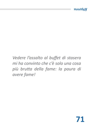 Hotellogy




Vedere l’assalto al buffet di stasera
mi ha convinto che c’è solo una cosa
più brutta della fame: la paura di
avere fame!




                                  71
 
