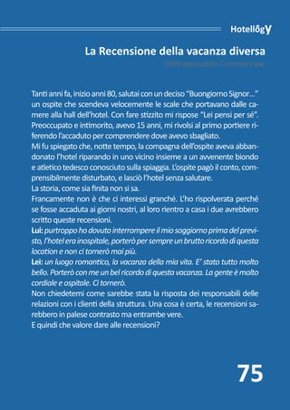 Hotellogy

                 La Recensione della vacanza diversa
                                            [ir]Responsabile Commerciale


Tanti anni fa, inizio anni 80, salutai con un deciso “Buongiorno Signor…”
un ospite che scendeva velocemente le scale che portavano dalle ca-
mere alla hall dell’hotel. Con fare stizzito mi rispose “Lei pensi per sé”.
Preoccupato e intimorito, avevo 15 anni, mi rivolsi al primo portiere ri-
ferendo l’accaduto per comprendere dove avevo sbagliato.
Mi fu spiegato che, notte tempo, la compagna dell’ospite aveva abban-
donato l’hotel riparando in uno vicino insieme a un avvenente biondo
e atletico tedesco conosciuto sulla spiaggia. L’ospite pagò il conto, com-
prensibilmente disturbato, e lasciò l’hotel senza salutare.
La storia, come sia finita non si sa.
Francamente non è che ci interessi granché. L’ho rispolverata perché
se fosse accaduta ai giorni nostri, al loro rientro a casa i due avrebbero
scritto queste recensioni.
Lui: purtroppo ho dovuto interrompere il mio soggiorno prima del previ-
sto, l’hotel era inospitale, porterò per sempre un brutto ricordo di questa
location e non ci tornerò mai più.
Lei: un luogo romantico, la vacanza della mia vita. E’ stato tutto molto
bello. Porterò con me un bel ricordo di questa vacanza. La gente è molto
cordiale e ospitale. Ci tornerò.
Non chiedetemi come sarebbe stata la risposta dei responsabili delle
relazioni con i clienti della struttura. Una cosa è certa, le recensioni sa-
rebbero in palese contrasto ma entrambe vere.
E quindi che valore dare alle recensioni?




                                                                    75
 