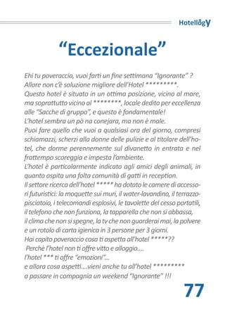 Hotellogy



             “Eccezionale”
Ehi tu poveraccio, vuoi farti un fine settimana “Ignorante” ?
Allore non c’è soluzione migliore dell’Hotel *********.
Questo hotel è situato in un ottima posizione, vicino al mare,
ma soprattutto vicino al ********, locale dedito per eccellenza
alle “Sacche di gruppo”, e questo è fondamentale!
L’hotel sembra un pò na conejara, ma non è male.
Puoi fare quello che vuoi a qualsiasi ora del giorno, compresi
schiamazzi, scherzi alla donne delle pulizie e al titolare dell’ho-
tel, che dorme perennemente sul divanetto in entrata e nel
frattempo scoreggia e impesta l’ambiente.
L’hotel è particolarmente indicato agli amici degli animali, in
quanto ospita una folta comunità di gatti in reception.
Il settore ricerca dell’hotel ***** ha dotato le camere di accesso-
ri futuristici: la moquette sui muri, il water-lavandino, il terrazzo-
pisciatoio, i telecomandi esplosivi, le tavolette del cesso portatili,
il telefono che non funziona, la tapparella che non si abbassa,
il clima che non si spegne, la tv che non guarderai mai, la polvere
e un rotolo di carta igienica in 3 persone per 3 giorni.
Hai capito poveraccio cosa ti aspetta all’hotel *****??
 Perchè l’hotel non ti offre vitto e alloggio....
l’hotel *** ti offre “emozioni”...
e allora cosa aspetti....vieni anche tu all’hotel *********
a passare in compagnia un weekend “Ignorante” !!!

                                                               77
 