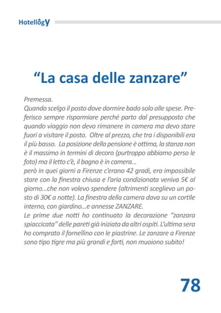 Hotellogy




    “La casa delle zanzare”
 Premessa.
 Quando scelgo il posto dove dormire bado solo alle spese. Pre-
 ferisco sempre risparmiare perché parto dal presupposto che
 quando viaggio non devo rimanere in camera ma devo stare
 fuori a visitare il posto. Oltre al prezzo, che tra i disponibili era
 il più basso. La posizione della pensione è ottima, la stanza non
 è il massimo in termini di decoro (purtroppo abbiamo perso le
 foto) ma il letto c’è, il bagno è in camera...
 però in quei giorni a Firenze c’erano 42 gradi, era impossibile
 stare con la finestra chiusa e l’aria condizionata veniva 5€ al
 giorno...che non volevo spendere (altrimenti sceglievo un po-
 sto di 30€ a notte). La finestra della camera dava su un cortile
 interno, con giardino...e annesse ZANZARE.
 Le prime due notti ho continuato la decorazione “zanzara
 spiaccicata” delle pareti già iniziata da altri ospiti. L’ultima sera
 ho comprato il fornellino con le piastrine. Le zanzare a Firenze
 sono tipo tigre ma più grandi e forti, non muoiono subito!




                                                               78
 