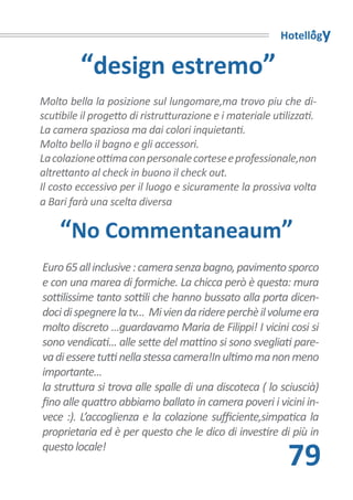 Hotellogy

         “design estremo”
Molto bella la posizione sul lungomare,ma trovo piu che di-
scutibile il progetto di ristrutturazione e i materiale utilizzati.
La camera spaziosa ma dai colori inquietanti.
Molto bello il bagno e gli accessori.
La colazione ottima con personale cortese e professionale,non
altrettanto al check in buono il check out.
Il costo eccessivo per il luogo e sicuramente la prossiva volta
a Bari farà una scelta diversa

    “No Commentaneaum”
Euro 65 all inclusive : camera senza bagno, pavimento sporco
e con una marea di formiche. La chicca però è questa: mura
sottilissime tanto sottili che hanno bussato alla porta dicen-
doci di spegnere la tv... Mi vien da ridere perchè il volume era
molto discreto ...guardavamo Maria de Filippi! I vicini cosi si
sono vendicati... alle sette del mattino si sono svegliati pare-
va di essere tutti nella stessa camera!In ultimo ma non meno
importante...
la struttura si trova alle spalle di una discoteca ( lo sciuscià)
fino alle quattro abbiamo ballato in camera poveri i vicini in-
vece :). L’accoglienza e la colazione sufficiente,simpatica la
proprietaria ed è per questo che le dico di investire di più in
questo locale!
                                                            79
 