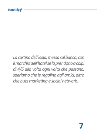 Hotellogy




   La cartina dell’isola, messa sul banco, con
   il marchio dell’hotel se la prendono a colpi
   di 4/5 alla volta ogni volta che passano,
   speriamo che le regalino agli amici, altro
   che buzz marketing e social network.




                                           7
 