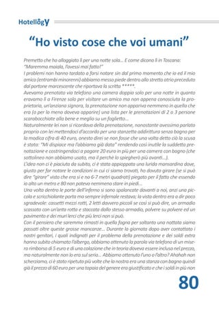 Hotellogy

   “Ho visto cose che voi umani”
 Premetto che ho alloggiato lì per una notte sola... E come dicono lì in Toscana:
 “Maremma maiala, l’avessi mai fatto!”
 I problemi non hanno tardato a farsi notare sin dal primo momento che io ed il mio
 amico (entrambi minorenni) abbiamo messo piede dentro allo stretto atrio preceduto
 dal portone marcescente che riportava la scritta *****.
 Avevamo prenotato via telefono una camera doppia solo per una notte in quanto
 eravamo lì a Firenze solo per visitare un amico ma non appena conosciuta la pro-
 prietaria, un’anziana signora, la prenotazione non appariva nemmeno in quella che
 era (o per lo meno doveva apparire) una lista per le prenotazioni di 2 o 3 persone
 scarabocchiate alla bene e meglio su un foglietto...
 Naturalmente lei non si ricordava della prenotazione, nonostante avessimo parlato
 proprio con lei mettendoci d’accordo per una stanzetta addirittura senza bagno per
 la modica cifra di 40 euro, onesto direi se non fosse che una volta detto ciò la scusa
 è stata: “Mi dispiace ma l’abbiamo già data” rendendo così inutile la suddetta pre-
 notazione e costringendoci a pagare 20 euro in più per una camera con bagno (che
 sottolineo non abbiamo usato, ma il perchè lo spiegherò più avanti...).
 L’idea non ci è piaciuta da subito, ci è stata appioppata una lurida mansardina dove,
 giusto per far notare le condizioni in cui ci siamo trovati, ho dovuto girare (se si può
 dire “girare” visto che era si e no 6-7 metri quadrati) piegato per il fatto che essendo
 io alto un metro e 80 non potevo nemmeno stare in piedi...
 Una volta dentro le porte dell’inferno si sono spalancate davanti a noi, anzi una pic-
 cola e scricchiolante porta ma sempre infernale restava; la vista dentro era a dir poco
 sgradevole: cassetti mezzi rotti, 2 letti davvero piccoli se così si può dire, un armadio
 scassato con un’anta rotta e staccata dallo stesso armadio, polvere su polvere ed un
 pavimento e dei muri lerci che più lerci non si può.
 Con il pensiero che saremmo rimasti in quella fogna per soltanto una nottata siamo
 passati oltre queste grosse mancanze... Durante la giornata dopo aver contattato i
 nostri genitori, i quali indignati per il problema della prenotazione e dei soldi extra
 hanno subito chiamato l’albergo, abbiamo ottenuto la parola via telefono di un mise-
 ro rimborso di 5 euro e di una colazione che in teoria doveva essere inclusa nel prezzo,
 ma naturalmente non lo era sul serio... Abbiamo ottenuto l’uno o l’altro? Ahahah non
 scherziamo, ci è stato ripetuto più volte che la nostra era una stanza con bagno quindi
 già il prezzo di 60 euro per una topaia del genere era giustificato e che i soldi in più non


                                                                                   80
 