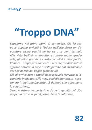 Hotellogy




    “Troppo DNA”
 Soggiorno nei primi giorni di settembre. Ció ke col-
 pisce appena arrivati è l’odore nell’aria..forse un de-
 puratore vicino perchè nn ho visto sorgenti termali.
 Alla vista bellissimo impatto: struttura molto grade-
 vole, giardino grande e curato con ulivi e siepi fiorite.
 Camera ampia,arredamento recente,condizionatore
 efficace,polvere in zone a vista;perdite dal lavandino e
 dal box doccia del bagno (cmq bello).
 Già all’arrivo notati capelli nelle lenzuola (servizio di la-
 vanderia inadeguato??) mozziconi di sigaretta sul posa-
 cenere in balcone.(peccato.. 2 dettagli che abbassano
 la valutazione).
 Servizio ristorante: cortesia e discreta qualità del cibo
 sia per la carne ke per il pesce. Bene la colazione.




                                                       82
 