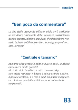 Hotellogy




   “Ben poco da commentare”
Le due stelle assegnate all’hotel gliele avrà attribuite
un venditore ambulante delle vicinanze, tralasciando
questo aspetto, almeno la pulizia, che dovrebbero rite-
nerla indispensabile non esiste....non aggiungo altro....
solo...pessimo!


           “Centrale e tamarro”
Abbiamo soggiornato 3 notti In questo hotel, la nostra
camera era molto grande!
Ma tutta viola in velluto e tutto con swarosky.
Non molto raffinato! Il bagno è nuovo grande e pulito.
Il posto è centrale, a 5 min a piedi da piazza maggiore.
La colazione non è di qualità anche se abbondante.
No free wifi.




                                                   83
 