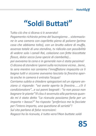 Hotellogy



          “Soldi Buttati”
Tutto ciò che si diceva si è avverato!
Pagamento richiesto prima del buongiorno .. sistemazio-
ne in una camera con copriletto pieno di polvere (prima
cosa che abbiamo tolto), con un brutto odore di muffa,
assenza totale di uno stendino, tv ridicola con possibilità
di vedere solo i canali Rai, colazione con fette biscottate
flosce, dolce secco (una specie di ciambella)...
poi avevamo la cena e in generale non è stata pessima!
Ci dicono di stendere i panni sulla recinzione vicina...bene,
la sera mentre noi ceniamo l’innaffiatore impazzito ce li
bagna tutti e siccome avevamo lasciato la finestra aper-
ta anche in camera è entrata l’acqua!
Corriamo subito a chiedere spiegazioni ed un signore an-
ziano ci risponde: “voi avete aperto la finestra......c’è il
condizionatore”...e sui panni bagnati : “io non posso non
bagnare le piante”!Il clou è avvenuto alla partenza quan-
do mi è stato detto “La ricevuta possiamo farla per un
importo + basso?” ho risposto “preferisco me la facciate
per l’intero importo, una questione di serietà”!
Sul sito parlano di false recensioni:
Ragazzi ho la ricevuta, è tutto vero!!Non buttate soldi


                                                       85
 