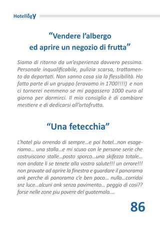 Hotellogy


               “Vendere l’albergo
      ed aprire un negozio di frutta”
 Siamo di ritorno da un’esperienza davvero pessima.
 Personale inqualificabile, pulizia scarsa, trattamen-
 to da deportati. Non sanno cosa sia la flessibilità. Ho
 fatto parte di un gruppo (eravamo in 1700!!!!) e non
 ci tornerei nemmeno se mi pagassero 1000 euro al
 giorno per dormirci. Il mio consiglio è di cambiare
 mestiere e di dedicarsi all’ortofrutta.


              “Una fetecchia”
 L’hotel piu orrendo di sempre...e poi hotel...non esage-
 riamo... una stalla...e mi scuso con le persone serie che
 costruiscono stalle...posto sporco...una skifezza totale...
 non andate li se tenete alla vostra salute!!! un orrore!!!
 non provate ad aprire la finestra e guardare il panorama
 ank perche di panorama c’e ben poco... nulla...corridoi
 snz luce...alcuni ank senza pavimento... peggio di cosi??
 forse nelle zone piu povere del guatemala....

                                                      86
 