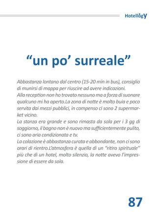 Hotellogy




    “un po’ surreale”
Abbastanza lontano dal centro (15-20 min in bus), consiglio
di munirsi di mappa per riuscire ad avere indicazioni.
Alla reception non ho trovato nessuno ma a forza di suonare
qualcuno mi ha aperto.La zona di notte è molto buia e poco
servita dai mezzi pubblici, in compenso ci sono 2 supermar-
ket vicino.
La stanza era grande e sono rimasta da sola per i 3 gg di
soggiorno, il bagno non è nuovo ma sufficientemente pulito,
ci sono aria condizionata e tv.
La colazione è abbastanza curata e abbondante, non ci sono
orari di rientro.L’atmosfera è quella di un “ritiro spirituale”
più che di un hotel, molto silenzio, la notte avevo l’impres-
sione di essere da sola.




                                                        87
 