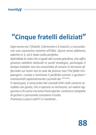Hotellogy




  “Cinque fratelli deliziati”
 Ogni anno noi 7 fratelli, 5 femmine e 2 maschi, ci concedia-
 mo una vacanzina insieme all’Elba. Quest anno abbiamo
 aderito in 5, ed è stato tutto perfetto.
 Splendida la vista che si gode dal curato giardino, che offre
 graziosi salottini dislocati in punti strategici, purtroppo il
 tempo instabie non ha consentito di cenare in terrazza af-
 facciata sul mare ma la sala da pranzo non l’ha fatta rim-
 piangere, curata e luminosa è perfetta cornice x gustare i
 manicaretti sapientemente cucinati da *****.
 Il riposo,poi, è assicurato dai comodi letti nelle camere ar-
 redate con gusto, che si aprono su terrazzini, un valore ag-
 giunto x chi come noi ama l’aria aperta. cortesia e simpatia
 di gestori e personale coronano il tutto.
 Promossi a pieni voti!!! ci rivedrete...




                                                        88
 