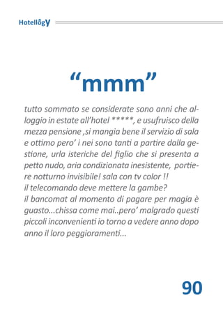 Hotellogy




              “mmm”
 tutto sommato se considerate sono anni che al-
 loggio in estate all’hotel *****, e usufruisco della
 mezza pensione ,si mangia bene il servizio di sala
 e ottimo pero’ i nei sono tanti a partire dalla ge-
 stione, urla isteriche del figlio che si presenta a
 petto nudo, aria condizionata inesistente, portie-
 re notturno invisibile! sala con tv color !!
 il telecomando deve mettere la gambe?
 il bancomat al momento di pagare per magia è
 guasto...chissa come mai..pero’ malgrado questi
 piccoli inconvenienti io torno a vedere anno dopo
 anno il loro peggioramenti...




                                               90
 