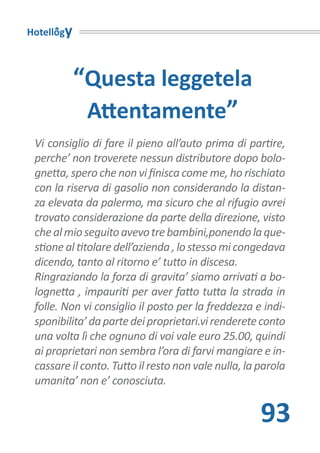 Hotellogy



            “Questa leggetela
             Attentamente”
 Vi consiglio di fare il pieno all’auto prima di partire,
 perche’ non troverete nessun distributore dopo bolo-
 gnetta, spero che non vi finisca come me, ho rischiato
 con la riserva di gasolio non considerando la distan-
 za elevata da palermo, ma sicuro che al rifugio avrei
 trovato considerazione da parte della direzione, visto
 che al mio seguito avevo tre bambini,ponendo la que-
 stione al titolare dell’azienda , lo stesso mi congedava
 dicendo, tanto al ritorno e’ tutto in discesa.
 Ringraziando la forza di gravita’ siamo arrivati a bo-
 lognetta , impauriti per aver fatto tutta la strada in
 folle. Non vi consiglio il posto per la freddezza e indi-
 sponibilita’ da parte dei proprietari.vi renderete conto
 una volta lì che ognuno di voi vale euro 25.00, quindi
 ai proprietari non sembra l’ora di farvi mangiare e in-
 cassare il conto. Tutto il resto non vale nulla, la parola
 umanita’ non e’ conosciuta.


                                                     93
 
