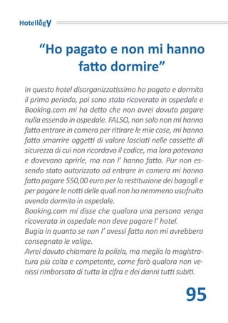 Hotellogy


     “Ho pagato e non mi hanno
           fatto dormire”
 In questo hotel disorganizzatissimo ho pagato e dormito
 il primo periodo, poi sono stato ricoverato in ospedale e
 Booking.com mi ha detto che non avrei dovuto pagare
 nulla essendo in ospedale. FALSO, non solo non mi hanno
 fatto entrare in camera per ritirare le mie cose, mi hanno
 fatto smarrire oggetti di valore lasciati nelle cassette di
 sicurezza di cui non ricordavo il codice, ma loro potevano
 e dovevano aprirle, ma non l’ hanno fatto. Pur non es-
 sendo stato autorizzato ad entrare in camera mi hanno
 fatto pagare 550,00 euro per la restituzione dei bagagli e
 per pagare le notti delle quali non ho nemmeno usufruito
 avendo dormito in ospedale.
 Booking.com mi disse che qualora una persona venga
 ricoverata in ospedale non deve pagare l’ hotel.
 Bugia in quanto se non l’ avessi fatto non mi avrebbero
 consegnato le valige.
 Avrei dovuto chiamare la polizia, ma meglio la magistra-
 tura più colta e competente, come farò qualora non ve-
 nissi rimborsato di tutta la cifra e dei danni tutti subiti.


                                                       95
 