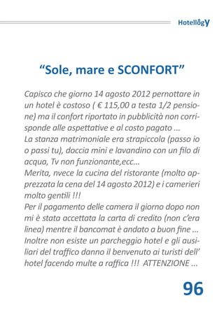 Hotellogy




    “Sole, mare e SCONFORT”
Capisco che giorno 14 agosto 2012 pernottare in
un hotel è costoso ( € 115,00 a testa 1/2 pensio-
ne) ma il confort riportato in pubblicità non corri-
sponde alle aspettative e al costo pagato ...
La stanza matrimoniale era strapiccola (passo io
o passi tu), doccia mini e lavandino con un filo di
acqua, Tv non funzionante,ecc...
Merita, nvece la cucina del ristorante (molto ap-
prezzata la cena del 14 agosto 2012) e i camerieri
molto gentili !!!
Per il pagamento delle camera il giorno dopo non
mi è stata accettata la carta di credito (non c’era
linea) mentre il bancomat è andato a buon fine ...
Inoltre non esiste un parcheggio hotel e gli ausi-
liari del traffico danno il benvenuto ai turisti dell’
hotel facendo multe a raffica !!! ATTENZIONE ...


                                                96
 