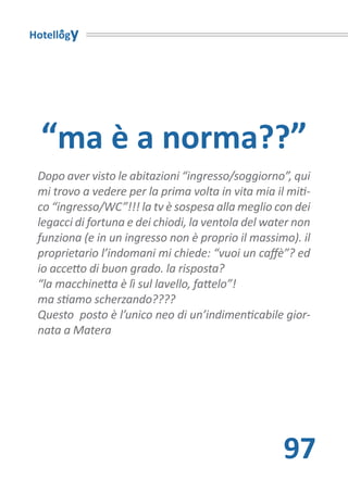 Hotellogy




  “ma è a norma??”
 Dopo aver visto le abitazioni “ingresso/soggiorno”, qui
 mi trovo a vedere per la prima volta in vita mia il miti-
 co “ingresso/WC”!!! la tv è sospesa alla meglio con dei
 legacci di fortuna e dei chiodi, la ventola del water non
 funziona (e in un ingresso non è proprio il massimo). il
 proprietario l’indomani mi chiede: “vuoi un caffè”? ed
 io accetto di buon grado. la risposta?
 “la macchinetta è lì sul lavello, fattelo”!
 ma stiamo scherzando????
 Questo posto è l’unico neo di un’indimenticabile gior-
 nata a Matera




                                                    97
 