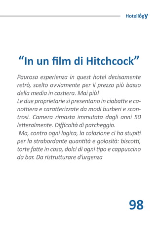 Hotellogy




“In un film di Hitchcock”
Paurosa esperienza in quest hotel decisamente
retrò, scelto ovviamente per il prezzo più basso
della media in costiera. Mai più!
Le due proprietarie si presentano in ciabatte e ca-
nottiera e caratterizzate da modi burberi e scon-
trosi. Camera rimasta immutata dagli anni 50
letteralmente. Difficoltà di parcheggio.
 Ma, contro ogni logica, la colazione ci ha stupiti
per la strabordante quantità e golosità: biscotti,
torte fatte in casa, dolci di ogni tipo e cappuccino
da bar. Da ristrutturare d’urgenza




                                              98
 