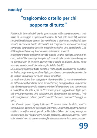 Hotellogy

           “tragicomico ostello per chi
                sopporta di tutto”
 Passate 24 interminabili ore in questo hotel. All’arrivo sembrava si trat-
 tasse di un viaggio a spasso nel tempo: la hall stile anni ‘60, camera
 senza climatizzatore con un bel ventilatore a piantana...cocktail di ben-
 venuto in camera (tanto decantato sul coupon che avevo acquistato)
 composto da patatine vecchie, noccioline secche, una bottiglia da 0,25
 di Gangia molto retrò, il tutto su un bel vassoio sporco!
 In camera a terra abbiamo trovato alcune unghie tagliate, segno di si-
 cura pulizia! Camera al primo piano fronte strada, ovviamente bisogna-
 va dormire con le finestre aperte visto il caldo di giugno...bene, notte
 insonne, sembrava di dormire ai piedi della SA-RC.
 Se si riesce a superare tutto questo, il resto risulta decisamente diverten-
 te: le due proprietarie, madre e figlia, sembrano davvero davvero uscite
 da un film in bianco e nero con Totò e Tina Pica.
 La madre anziana è un soggetto x niente gentile. La mattina a colazio-
 ne (ottima e abbondante devo ammetterlo!) ha aggredito x una cliente
 che s’era seduta al tavolo assegnato ad un’altra camera e ha continuato
 a borbottare da sola x più di 20 minuti; poi ha aggredito la figlia per-
 chè aveva preparato una colazione più abbondante del dovuto... “mò
 te li mangi tu uno ad uno questi cornetti che sono avanzati” ha aggiun-
 to!!!!
 Uno show in piena regola, tutto per 70 euro a notte. Se siete pronti a
 tutto questo, questo è il posto che fa per voi. Unica nota positiva è che la
 costiera amalfitana è stupenda, e l’hotel è a 50 mt dal mare, in un pun-
 to strategico per raggiungere Amalfi, Positano, Maiori o Salerno. Hotel
 adatto a chi non ha pretese e sceglie esclusivamente in base al prezzo.


                                                                     99
 