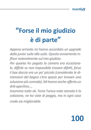 Hotellogy




    “Forse il mio giudizio
         è di parte”
Appena arrivato mi hanno accordato un upgrade
dalla junior suite alla suite. Questo ovviamente in-
flisce notevolmente sul mio giudizio.
Per quanto ho pagato la camera era ecceziona-
le, diffcile se non impossibile trovare difetti, forse
il box doccia era un po’ piccolo (considerate le di-
mensioni del bagno c’era spazio per trovare una
soluzione più comoda). Mi hanno anche offerto un
drik-aperitivo....
Insomma tutto ok. Forse l’unica nota stonata è la
colazione, ne ho viste di peggio, ma in ogni caso
credo sia migliorabile.



                                              100
 