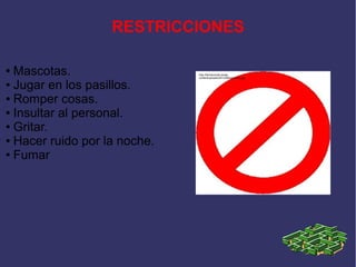 RESTRICCIONES

● Mascotas.                   http://farmaconde.es/wp-
                              content/uploads/2012/08/prohibido.jpg

● Jugar en los pasillos.

● Romper cosas.

● Insultar al personal.

● Gritar.

● Hacer ruido por la noche.

● Fumar
 
