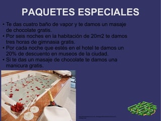 PAQUETES ESPECIALES
● Te das cuatro baño de vapor y te damos un masaje
  de chocolate gratis.
● Por seis noches en la habitación de 20m2 te damos

  tres horas de gimnasia gratis.
● Por cada noche que estés en el hotel te damos un

  20% de descuento en museos de la ciudad.
● Si te das un masaje de chocolate te damos una

  manicura gratis.




                               http://www.realresorts.com.mx/_lib/images/Real-Resorts-honeymoon-
                               package4.jpg
 