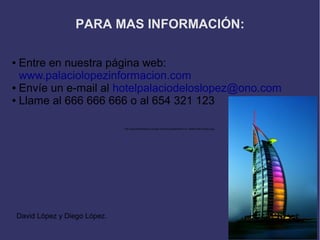 PARA MAS INFORMACIÓN:

● Entre en nuestra página web:
  www.palaciolopezinformacion.com
● Envíe un e-mail al hotelpalaciodeloslopez@ono.com

● Llame al 666 666 666 o al 654 321 123




                                 http://www.thebeststays.com/wp-content/uploads/BURJ-AL-ARAB-hotel-Dubai-2.jpg




    David López y Diego López.
 