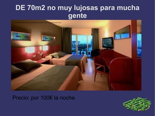 DE 70m2 no muy lujosas para mucha
                 gente
http://www.aquahotel.com/content/imgsxml/es/galerias/texto/140/016-habitacion-premium.jpg




Precio: por 100€ la noche
 