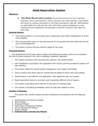 Hotel Reservation System
Objective:



The Hotel Reservation system will provide service to on-line customers,
employee, and an administrator. Online customers can make searches, reservations
and cancel an existing reservation on the hotel reservation’s web site. Administrator
can add/update the hotel and the room information approve/disapprove a new
employee account application and generate a monthly occupancy rate report for
each hotel.

Existing System:
•

This existing system is not providing secure registration and profile management of all the
users properly.

•

This manual system gives us very less security for saving data and some data may be lost
due to mismanagement.

•

The system is giving only less memory usage for the users.

Proposed System:
The development of this new system contains the following activities, which try to automate
the entire process keeping in the view of database integration approach.
•

This system maintains user’s personal info, address, and contact details.

•

User friendliness is provided in the application with various controls provided by system rich
user interface.

•

This system makes the overall project management much easier and flexible.

•

Various classes have been used for maintaining the details of all the users and catalog.

•

Authentication is provided for this application. Only registered users can access.

•

Report generation feature is provided used to generate different kind of reports.

•

This system is providing more memory for the users to maintain data.

•

This system is providing accessibility control to data with respect to users.

Number of Modules:
The system after careful analysis has been identified to be presented with the following
modules:
1.
2.
3.
4.
5.
6.
1.

Authentication and Security Module
Admin Module
Employee Module.
Hotel Rooms Management Module.
Service Management Module.
Reports Module.
Authentication and Security Module
1

 