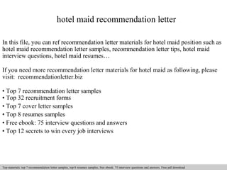 hotel maid recommendation letter 
In this file, you can ref recommendation letter materials for hotel maid position such as 
hotel maid recommendation letter samples, recommendation letter tips, hotel maid 
interview questions, hotel maid resumes… 
If you need more recommendation letter materials for hotel maid as following, please 
visit: recommendationletter.biz 
• Top 7 recommendation letter samples 
• Top 32 recruitment forms 
• Top 7 cover letter samples 
• Top 8 resumes samples 
• Free ebook: 75 interview questions and answers 
• Top 12 secrets to win every job interviews 
Interview questions and answers – free download/ pdf and ppt file 
Top materials: top 7 recommendation letter samples, top 8 resumes samples, free ebook: 75 interview questions answers. Free pdf download 
 