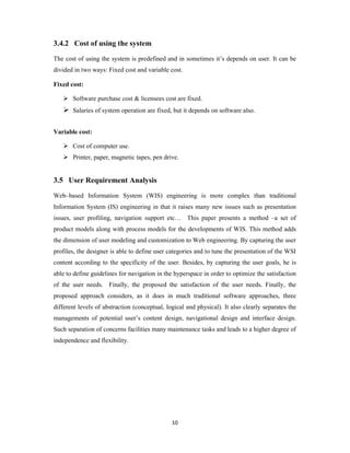 10
3.4.2 Cost of using the system
The cost of using the system is predefined and in sometimes it’s depends on user. It can be
divided in two ways: Fixed cost and variable cost.
Fixed cost:
 Software purchase cost & licensees cost are fixed.
 Salaries of system operation are fixed, but it depends on software also.
Variable cost:
 Cost of computer use.
 Printer, paper, magnetic tapes, pen drive.
3.5 User Requirement Analysis
Web–based Information System (WIS) engineering is more complex than traditional
Information System (IS) engineering in that it raises many new issues such as presentation
issues, user profiling, navigation support etc… This paper presents a method –a set of
product models along with process models for the developments of WIS. This method adds
the dimension of user modeling and customization to Web engineering. By capturing the user
profiles, the designer is able to define user categories and to tune the presentation of the WSI
content according to the specificity of the user. Besides, by capturing the user goals, he is
able to define guidelines for navigation in the hyperspace in order to optimize the satisfaction
of the user needs. Finally, the proposed the satisfaction of the user needs. Finally, the
proposed approach considers, as it does in much traditional software approaches, three
different levels of abstraction (conceptual, logical and physical). It also clearly separates the
managements of potential user’s content design, navigational design and interface design.
Such separation of concerns facilities many maintenance tasks and leads to a higher degree of
independence and flexibility.
 