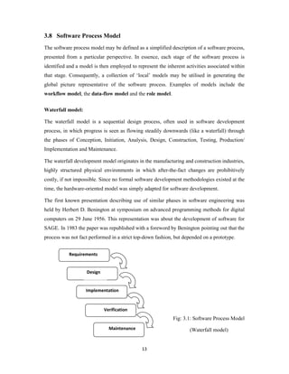 13
3.8 Software Process Model
The software process model may be defined as a simplified description of a software process,
presented from a particular perspective. In essence, each stage of the software process is
identified and a model is then employed to represent the inherent activities associated within
that stage. Consequently, a collection of ‘local’ models may be utilised in generating the
global picture representative of the software process. Examples of models include the
workflow model, the data-flow model and the role model.
Waterfall model:
The waterfall model is a sequential design process, often used in software development
process, in which progress is seen as flowing steadily downwards (like a waterfall) through
the phases of Conception, Initiation, Analysis, Design, Construction, Testing, Production/
Implementation and Maintenance.
The waterfall development model originates in the manufacturing and construction industries,
highly structured physical environments in which after-the-fact changes are prohibitively
costly, if not impossible. Since no formal software development methodologies existed at the
time, the hardware-oriented model was simply adapted for software development.
The first known presentation describing use of similar phases in software engineering was
held by Herbert D. Benington at symposium on advanced programming methods for digital
computers on 29 June 1956. This representation was about the development of software for
SAGE. In 1983 the paper was republished with a foreword by Benington pointing out that the
process was not fact performed in a strict top-down fashion, but depended on a prototype.
Fig: 3.1: Software Process Model
(Waterfall model)
Requirements
Design
Implementation
Verification
Maintenance
 