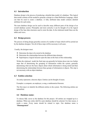 15
4.1 Introduction
Database design is the process of producing a detailed data model of a database. This logical
data model contains all the needed to generate a design in a Data Definition Language, which
can then be used to create a database. A fully attributed data model contains detailed
attributes for each entity.
The term database design can be used to describe many different parts of the design of an
overall database system. Principally and most correctly it can be thought of as the logical
design of the base data structures used to store the data. In the relational model these are the
tables and views.
4.2 Design process
The process of doing design generally consists of a number of steps which will be carried out
by the database designer. Not all of these steps will be necessary in all cases.
Usually, the designer must:
 Determine the data to be stored in the database
 Determine the relationships between the different data elements
 Superimpose a logical structure upon the data on the basis of this relationship.
Within the relational model the final step can generally be broken down into two further
steps that of determining the grouping of information within the system, generally
determining what are the basic objects about which information is being stored and then
determining the relationships between these groups of information or objects. This step is
not necessary with an object database.
4.3 Entities selection
An entity represents a discrete object. Entities can be thought of nouns.
Examples: a computer, an employee, a song, a mathematical theorem.
The first step is to identify the different entities in the system. The following entities are
indentified:
4.4 Database name:
To choose SQL server as the database for this project. All entities are wrapped up in a
database. When any entity shell be used, database should be selected. For that reason, it
needs a name. Every name should be related to topic. Our database name is
“Hmanagement”.
 