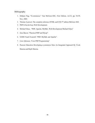36
Bibliography
1. Debjani Nag, “E-commerce,” Tata McGraw-Hill., First Edition, vol.32, pp. 54-59,
Nov, 2005.
2. Thomas A.powel, The complete reference HTML and CSS 5th edition McGraw-Hill.
3. PHP 6-Fast & Easy Web Development.
4. Michael Glass, “PHP, Apache, MySQL, Web Development Michael Glass”
5. Jono Bacon, “Practical PHP and Mysql”.
6. SAMS Teach Yourself, “PHP, MySQL and Apache”.
7. Lion Atkinson, “Core PHP Programming”.
8. Pearson Education Developing e-commerce Sites An Integrated Approach By Vivek
Sharma and Rajib Sharma
 