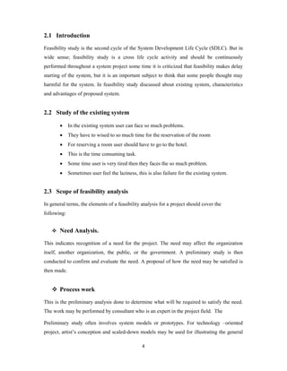 4
2.1 Introduction
Feasibility study is the second cycle of the System Development Life Cycle (SDLC). But in
wide sense; feasibility study is a cross life cycle activity and should be continuously
performed throughout a system project some time it is criticized that feasibility makes delay
starting of the system, but it is an important subject to think that some people thought may
harmful for the system. In feasibility study discussed about existing system, characteristics
and advantages of proposed system.
2.2 Study of the existing system
 In the existing system user can face so much problems.
 They have to wised to so much time for the reservation of the room
 For reserving a room user should have to go to the hotel.
 This is the time consuming task.
 Some time user is very tired then they faces the so much problem.
 Sometimes user feel the laziness, this is also failure for the existing system.
2.3 Scope of feasibility analysis
In general terms, the elements of a feasibility analysis for a project should cover the
following:
 Need Analysis.
This indicates recognition of a need for the project. The need may affect the organization
itself, another organization, the public, or the government. A preliminary study is then
conducted to confirm and evaluate the need. A proposal of how the need may be satisfied is
then made.
 Process work
This is the preliminary analysis done to determine what will be required to satisfy the need.
The work may be performed by consultant who is an expert in the project field. The
Preliminary study often involves system models or prototypes. For technology –oriented
project, artist’s conception and scaled-down models may be used for illustrating the general
 