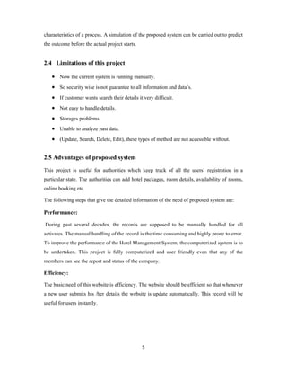 5
characteristics of a process. A simulation of the proposed system can be carried out to predict
the outcome before the actual project starts.
2.4 Limitations of this project
 Now the current system is running manually.
 So security wise is not guarantee to all information and data’s.
 If customer wants search their details it very difficult.
 Not easy to handle details.
 Storages problems.
 Unable to analyze past data.
 (Update, Search, Delete, Edit), these types of method are not accessible without.
2.5 Advantages of proposed system
This project is useful for authorities which keep track of all the users’ registration in a
particular state. The authorities can add hotel packages, room details, availability of rooms,
online booking etc.
The following steps that give the detailed information of the need of proposed system are:
Performance:
During past several decades, the records are supposed to be manually handled for all
activates. The manual handling of the record is the time consuming and highly prone to error.
To improve the performance of the Hotel Management System, the computerized system is to
be undertaken. This project is fully computerized and user friendly even that any of the
members can see the report and status of the company.
Efficiency:
The basic need of this website is efficiency. The website should be efficient so that whenever
a new user submits his /her details the website is update automatically. This record will be
useful for users instantly.
 
