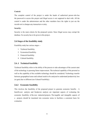 6
Control:
The complete control of the project is under the hands of authorized person who has
the password to access this project and illegal access is not supposed to deal with. All the
control is under the administrator and the other members have the rights to just see the
records not to changes any transaction or entry.
Security:
Security is the main criteria for the proposed system. Since illegal access may corrupt the
database. So security has to be given in this project.
2.6 Stages of the feasibility study
Feasibility study has various stages—
1. Technical feasibility
2. Economical feasibility
3. Financial feasibility
4. Cultural feasibility
2.6 .1 Technical feasibility
Technical feasibility refers to the ability of the process to take advantages of the current state
of the technology in pursuing future improvement. The technical capability of the personal as
well as the capability of the available technology should be considered. Technology transfer
between geographical areas and cultural needs to be analyzed to understand productivity loss
(or gain) due to different (see Cultural Feasibility).
2.6.2 Economic feasibility
This involves the feasibility of the proposed project to generate economic benefits . A
benefit-cost analysis and breakeven analysis are important aspects of evaluating the
economic feasibility of the new industrial projects. The tangible and intangible aspects of
a projects should be translated into economic terms to facilities a consistent basis for
evaluation.
 