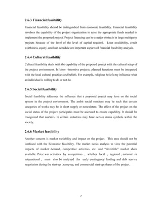 7
2.6.3 Financial feasibility
Financial feasibility should be distinguished from economic feasibility. Financial feasibility
involves the capability of the project organization to raise the appropriate funds needed to
implement the proposed project. Project financing can be a major obstacle in large multiparty
projects because of the level of the level of capital required. Loan availability, credit
worthiness, equity, and loan schedule are important aspects of financial feasibility analysis.
2.6.4 Cultural feasibility
Cultural feasibility deals with the capability of the proposed project with the cultural setup of
the project environment. In labor –intensive projects, planned functions must be integrated
with the local cultural practices and beliefs. For example, religious beliefs my influence what
an individual is willing to do or not do.
2.6.5 Social feasibility
Social feasibility addresses the influence that a proposed project may have on the social
system in the project environment. The ambit social structure may be such that certain
categories of works may be in short supply or nonexistent. The effect of the project on the
social status of the project participates must be accessed to ensure capability. It should be
recognized that workers. In certain industries may have certain status symbols within the
society.
2.6.6 Market feasibility
Another concern is market variability and impact on the project. This area should not be
confused with the Economic feasibility. The market needs analysis to view the potential
impacts of market demand, competitive activities, etc. and “divertible” market share
available. Price war activities by competitors , whether local , regional , national or
international , must also be analyzed for early contingency funding and debt service
negotiation during the start-up , ramp-up, and commercial start-up phases of the project.
 