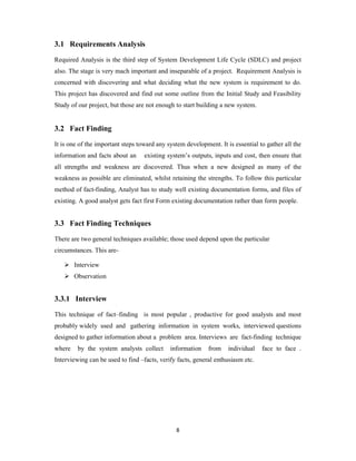 8
3.1 Requirements Analysis
Required Analysis is the third step of System Development Life Cycle (SDLC) and project
also. The stage is very mach important and inseparable of a project. Requirement Analysis is
concerned with discovering and what deciding what the new system is requirement to do.
This project has discovered and find out some outline from the Initial Study and Feasibility
Study of our project, but those are not enough to start building a new system.
3.2 Fact Finding
It is one of the important steps toward any system development. It is essential to gather all the
information and facts about an existing system’s outputs, inputs and cost, then ensure that
all strengths and weakness are discovered. Thus when a new designed as many of the
weakness as possible are eliminated, whilst retaining the strengths. To follow this particular
method of fact-finding, Analyst has to study well existing documentation forms, and files of
existing. A good analyst gets fact first Form existing documentation rather than form people.
3.3 Fact Finding Techniques
There are two general techniques available; those used depend upon the particular
circumstances. This are-
 Interview
 Observation
3.3.1 Interview
This technique of fact–finding is most popular , productive for good analysts and most
probably widely used and gathering information in system works, interviewed questions
designed to gather information about a problem area. Interviews are fact-finding technique
where by the system analysts collect information from individual face to face .
Interviewing can be used to find –facts, verify facts, general enthusiasm etc.
 