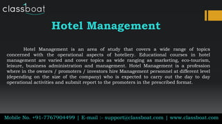 Hotel Management
Hotel Management is an area of study that covers a wide range of topics
concerned with the operational aspects of hoteliery. Educational courses in hotel
management are varied and cover topics as wide ranging as marketing, eco-tourism,
leisure, business administration and management. Hotel Management is a profession
where in the owners / promoters / investors hire Management personnel at different level
(depending on the size of the company) who is expected to carry out the day to day
operational activities and submit report to the promoters in the prescribed format.
Mobile No. +91-7767904499 | E-mail :- support@classboat.com | www.classboat.com
 