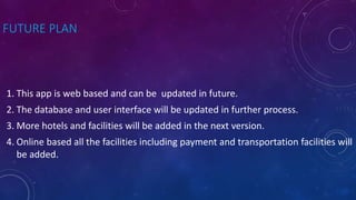 FUTURE PLAN
1. This app is web based and can be updated in future.
2. The database and user interface will be updated in further process.
3. More hotels and facilities will be added in the next version.
4. Online based all the facilities including payment and transportation facilities will
be added.
 