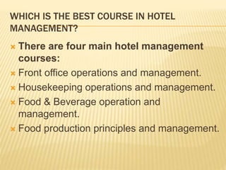 WHICH IS THE BEST COURSE IN HOTEL
MANAGEMENT?
 There are four main hotel management
courses:
 Front office operations and management.
 Housekeeping operations and management.
 Food & Beverage operation and
management.
 Food production principles and management.
 