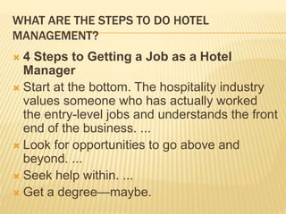 WHAT ARE THE STEPS TO DO HOTEL
MANAGEMENT?
 4 Steps to Getting a Job as a Hotel
Manager
 Start at the bottom. The hospitality industry
values someone who has actually worked
the entry-level jobs and understands the front
end of the business. ...
 Look for opportunities to go above and
beyond. ...
 Seek help within. ...
 Get a degree—maybe.
 