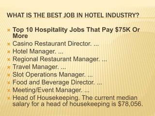 WHAT IS THE BEST JOB IN HOTEL INDUSTRY?
 Top 10 Hospitality Jobs That Pay $75K Or
More
 Casino Restaurant Director. ...
 Hotel Manager. ...
 Regional Restaurant Manager. ...
 Travel Manager. ...
 Slot Operations Manager. ...
 Food and Beverage Director. ...
 Meeting/Event Manager. ...
 Head of Housekeeping. The current median
salary for a head of housekeeping is $78,056.
 