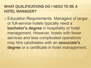 WHAT QUALIFICATIONS DO I NEED TO BE A
HOTEL MANAGER?
 Education Requirements. Managers of larger
or full-service hotels typically need a
bachelor's degree in hospitality or hotel
management. However, hotels with fewer
services and less complicated operations
may hire candidates with an associate's
degree or a certificate in hotel management.
 
