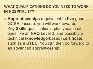 WHAT QUALIFICATIONS DO YOU NEED TO WORK
IN HOSPITALITY?
 Apprenticeships (equivalent to five good
GCSE passes): you will work towards
Key Skills qualifications, plus vocational
ones like an NVQ Level 2, and possibly a
technical (knowledge-based) certificate,
such as a BTEC. You can then go forward to
an advanced apprenticeship.
 