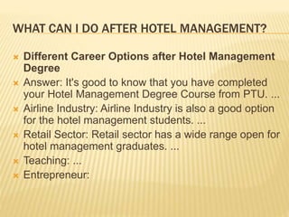 WHAT CAN I DO AFTER HOTEL MANAGEMENT?
 Different Career Options after Hotel Management
Degree
 Answer: It's good to know that you have completed
your Hotel Management Degree Course from PTU. ...
 Airline Industry: Airline Industry is also a good option
for the hotel management students. ...
 Retail Sector: Retail sector has a wide range open for
hotel management graduates. ...
 Teaching: ...
 Entrepreneur:
 