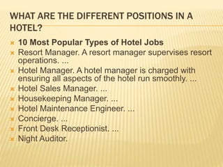 WHAT ARE THE DIFFERENT POSITIONS IN A
HOTEL?
 10 Most Popular Types of Hotel Jobs
 Resort Manager. A resort manager supervises resort
operations. ...
 Hotel Manager. A hotel manager is charged with
ensuring all aspects of the hotel run smoothly. ...
 Hotel Sales Manager. ...
 Housekeeping Manager. ...
 Hotel Maintenance Engineer. ...
 Concierge. ...
 Front Desk Receptionist. ...
 Night Auditor.
 
